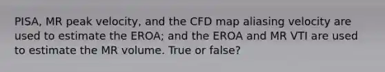 PISA, MR peak velocity, and the CFD map aliasing velocity are used to estimate the EROA; and the EROA and MR VTI are used to estimate the MR volume. True or false?