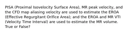 PISA (Proximal Isovelocity Surface Area), MR peak velocity, and the CFD map aliasing velocity are used to estimate the EROA (Effective Regurgitant Orifice Area); and the EROA and MR VTI (Velocity Time Interval) are used to estimate the MR volume. True or False?