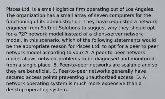 Pisces Ltd. is a small logistics firm operating out of Los Angeles. The organization has a small array of seven computers for the functioning of its administration. They have requested a network engineer from Softnet Solutions to suggest why they should opt for a P2P network model instead of a client-server network model. In this scenario, which of the following statements would be the appropriate reason for Pisces Ltd. to opt for a peer-to-peer network model according to you? A. A peer-to-peer network model allows network problems to be diagnosed and monitored from a single place. B. Peer-to-peer networks are scalable and so they are beneficial. C. Peer-to-peer networks generally have secured access points preventing unauthorized access. D. A network operating system is much more expensive than a desktop operating system.