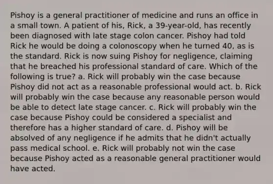 Pishoy is a general practitioner of medicine and runs an office in a small town. A patient of his, Rick, a 39-year-old, has recently been diagnosed with late stage colon cancer. Pishoy had told Rick he would be doing a colonoscopy when he turned 40, as is the standard. Rick is now suing Pishoy for negligence, claiming that he breached his professional standard of care. Which of the following is true? a. Rick will probably win the case because Pishoy did not act as a reasonable professional would act. b. Rick will probably win the case because any reasonable person would be able to detect late stage cancer. c. Rick will probably win the case because Pishoy could be considered a specialist and therefore has a higher standard of care. d. Pishoy will be absolved of any negligence if he admits that he didn't actually pass medical school. e. Rick will probably not win the case because Pishoy acted as a reasonable general practitioner would have acted.