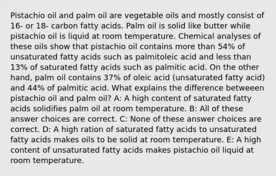 Pistachio oil and palm oil are vegetable oils and mostly consist of 16- or 18- carbon fatty acids. Palm oil is solid like butter while pistachio oil is liquid at room temperature. Chemical analyses of these oils show that pistachio oil contains more than 54% of unsaturated fatty acids such as palmitoleic acid and less than 13% of saturated fatty acids such as palmitic acid. On the other hand, palm oil contains 37% of oleic acid (unsaturated fatty acid) and 44% of palmitic acid. What explains the difference betweeen pistachio oil and palm oil? A: A high content of saturated fatty acids solidifies palm oil at room temperature. B: All of these answer choices are correct. C: None of these answer choices are correct. D: A high ration of saturated fatty acids to unsaturated fatty acids makes oils to be solid at room temperature. E: A high content of unsaturated fatty acids makes pistachio oil liquid at room temperature.