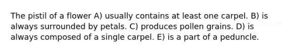 The pistil of a flower A) usually contains at least one carpel. B) is always surrounded by petals. C) produces pollen grains. D) is always composed of a single carpel. E) is a part of a peduncle.