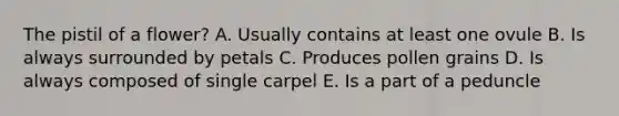 The pistil of a flower? A. Usually contains at least one ovule B. Is always surrounded by petals C. Produces pollen grains D. Is always composed of single carpel E. Is a part of a peduncle