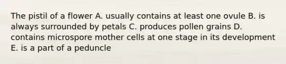 The pistil of a flower A. usually contains at least one ovule B. is always surrounded by petals C. produces pollen grains D. contains microspore mother cells at one stage in its development E. is a part of a peduncle