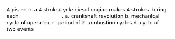 A piston in a 4 stroke/cycle diesel engine makes 4 strokes during each _________________. a. crankshaft revolution b. mechanical cycle of operation c. period of 2 combustion cycles d. cycle of two events