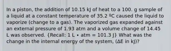 In a piston, the addition of 10.15 kJ of heat to a 100. g sample of a liquid at a constant temperature of 35.2 ºC caused the liquid to vaporize (change to a gas). The vaporized gas expanded against an external pressure of 1.93 atm and a volume change of 14.45 L was observed. (Recall: 1 L ∙ atm = 101.3 J) What was the change in the internal energy of the system, (∆E in kJ)?