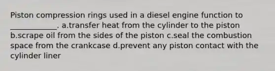 Piston compression rings used in a diesel engine function to ____________. a.transfer heat from the cylinder to the piston b.scrape oil from the sides of the piston c.seal the combustion space from the crankcase d.prevent any piston contact with the cylinder liner