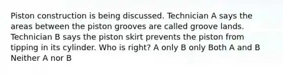 Piston construction is being discussed. Technician A says the areas between the piston grooves are called groove lands. Technician B says the piston skirt prevents the piston from tipping in its cylinder. Who is right? A only B only Both A and B Neither A nor B