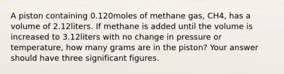 A piston containing 0.120moles of methane gas, CH4, has a volume of 2.12liters. If methane is added until the volume is increased to 3.12liters with no change in pressure or temperature, how many grams are in the piston? Your answer should have three significant figures.