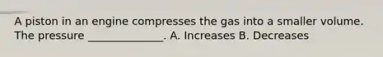 A piston in an engine compresses the gas into a smaller volume. The pressure ______________. A. Increases B. Decreases