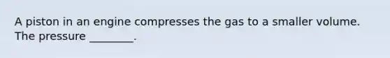 A piston in an engine compresses the gas to a smaller volume. The pressure ________.