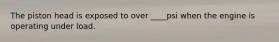 The piston head is exposed to over ____psi when the engine is operating under load.