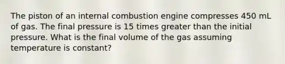 The piston of an internal combustion engine compresses 450 mL of gas. The final pressure is 15 times <a href='https://www.questionai.com/knowledge/ktgHnBD4o3-greater-than' class='anchor-knowledge'>greater than</a> the initial pressure. What is the final volume of the gas assuming temperature is constant?