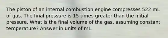 The piston of an internal combustion engine compresses 522 mL of gas. The final pressure is 15 times <a href='https://www.questionai.com/knowledge/ktgHnBD4o3-greater-than' class='anchor-knowledge'>greater than</a> the initial pressure. What is the final volume of the gas, assuming constant temperature? Answer in units of mL.