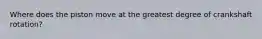 Where does the piston move at the greatest degree of crankshaft rotation?