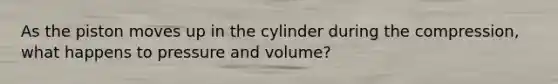 As the piston moves up in the cylinder during the compression, what happens to pressure and volume?