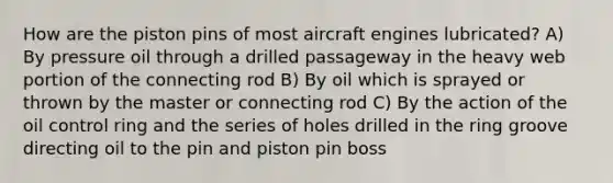 How are the piston pins of most aircraft engines lubricated? A) By pressure oil through a drilled passageway in the heavy web portion of the connecting rod B) By oil which is sprayed or thrown by the master or connecting rod C) By the action of the oil control ring and the series of holes drilled in the ring groove directing oil to the pin and piston pin boss