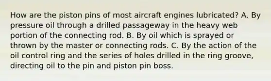 How are the piston pins of most aircraft engines lubricated? A. By pressure oil through a drilled passageway in the heavy web portion of the connecting rod. B. By oil which is sprayed or thrown by the master or connecting rods. C. By the action of the oil control ring and the series of holes drilled in the ring groove, directing oil to the pin and piston pin boss.