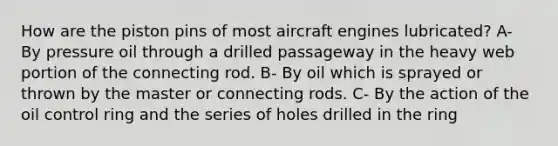 How are the piston pins of most aircraft engines lubricated? A- By pressure oil through a drilled passageway in the heavy web portion of the connecting rod. B- By oil which is sprayed or thrown by the master or connecting rods. C- By the action of the oil control ring and the series of holes drilled in the ring