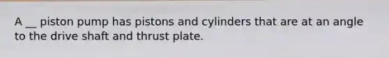 A __ piston pump has pistons and cylinders that are at an angle to the drive shaft and thrust plate.