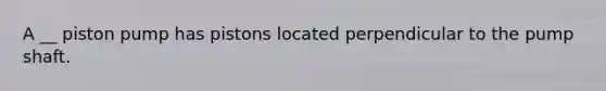 A __ piston pump has pistons located perpendicular to the pump shaft.