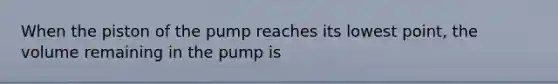 When the piston of the pump reaches its lowest point, the volume remaining in the pump is