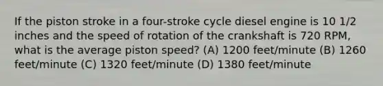 If the piston stroke in a four-stroke cycle diesel engine is 10 1/2 inches and the speed of rotation of the crankshaft is 720 RPM, what is the average piston speed? (A) 1200 feet/minute (B) 1260 feet/minute (C) 1320 feet/minute (D) 1380 feet/minute