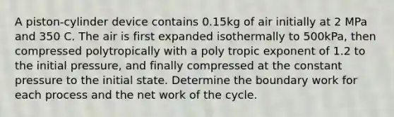 A piston-cylinder device contains 0.15kg of air initially at 2 MPa and 350 C. The air is first expanded isothermally to 500kPa, then compressed polytropically with a poly tropic exponent of 1.2 to the initial pressure, and finally compressed at the constant pressure to the initial state. Determine the boundary work for each process and the net work of the cycle.