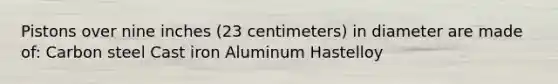 Pistons over nine inches (23 centimeters) in diameter are made of: Carbon steel Cast iron Aluminum Hastelloy