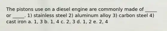 The pistons use on a diesel engine are commonly made of _____ or _____. 1) stainless steel 2) aluminum alloy 3) carbon steel 4) cast iron a. 1, 3 b. 1, 4 c. 2, 3 d. 1, 2 e. 2, 4