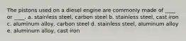 The pistons used on a diesel engine are commonly made of ____ or ____. a. stainless steel, carbon steel b. stainless steel, cast iron c. aluminum alloy, carbon steel d. stainless steel, aluminum alloy e. aluminum alloy, cast iron