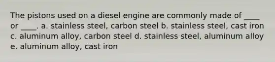 The pistons used on a diesel engine are commonly made of ____ or ____. a. stainless steel, carbon steel b. stainless steel, cast iron c. aluminum alloy, carbon steel d. stainless steel, aluminum alloy e. aluminum alloy, cast iron