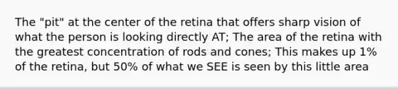 The "pit" at the center of the retina that offers sharp vision of what the person is looking directly AT; The area of the retina with the greatest concentration of rods and cones; This makes up 1% of the retina, but 50% of what we SEE is seen by this little area