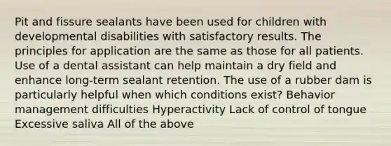 Pit and fissure sealants have been used for children with developmental disabilities with satisfactory results. The principles for application are the same as those for all patients. Use of a dental assistant can help maintain a dry field and enhance long-term sealant retention. The use of a rubber dam is particularly helpful when which conditions exist? Behavior management difficulties Hyperactivity Lack of control of tongue Excessive saliva All of the above