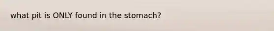 what pit is ONLY found in the stomach?