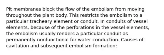 Pit membranes block the flow of the embolism from moving throughout the plant body. This restricts the embolism to a particular tracheary element or conduit. In conduits of vessel elements, because of the perforations in the vessel elements, the embolism usually renders a particular conduit as permanently nonfunctional for water conduction. Causes of cavitation and subsequent embolism formation: