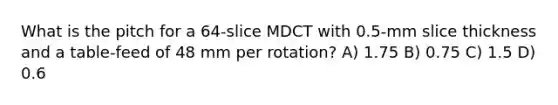 What is the pitch for a 64-slice MDCT with 0.5-mm slice thickness and a table-feed of 48 mm per rotation? A) 1.75 B) 0.75 C) 1.5 D) 0.6