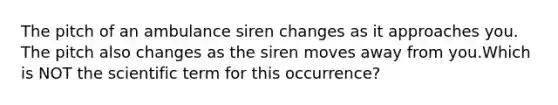 The pitch of an ambulance siren changes as it approaches you. The pitch also changes as the siren moves away from you.Which is NOT the scientific term for this occurrence?