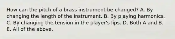 How can the pitch of a brass instrument be changed? A. By changing the length of the instrument. B. By playing harmonics. C. By changing the tension in the player's lips. D. Both A and B. E. All of the above.