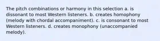 The pitch combinations or harmony in this selection a. is dissonant to most Western listeners. b. creates homophony (melody with chordal accompaniment). c. is consonant to most Western listeners. d. creates monophony (unaccompanied melody).