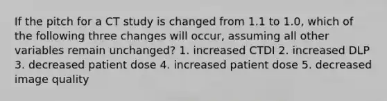 If the pitch for a CT study is changed from 1.1 to 1.0, which of the following three changes will occur, assuming all other variables remain unchanged? 1. increased CTDI 2. increased DLP 3. decreased patient dose 4. increased patient dose 5. decreased image quality