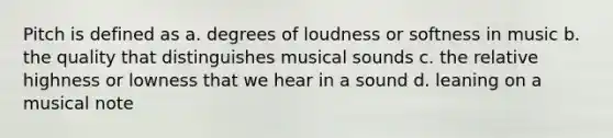 Pitch is defined as a. degrees of loudness or softness in music b. the quality that distinguishes musical sounds c. the relative highness or lowness that we hear in a sound d. leaning on a musical note