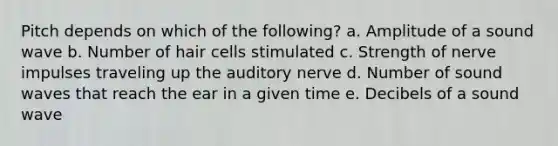 Pitch depends on which of the following? a. Amplitude of a sound wave b. Number of hair cells stimulated c. Strength of nerve impulses traveling up the auditory nerve d. Number of sound waves that reach the ear in a given time e. Decibels of a sound wave