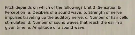 Pitch depends on which of the following? Unit 3 (Sensation & Perception) a. Decibels of a sound wave. b. Strength of nerve impulses traveling up the auditory nerve. c. Number of hair cells stimulated. d. Number of sound waves that reach the ear in a given time. e. Amplitude of a sound wave.