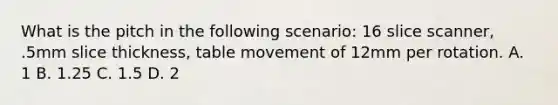 What is the pitch in the following scenario: 16 slice scanner, .5mm slice thickness, table movement of 12mm per rotation. A. 1 B. 1.25 C. 1.5 D. 2