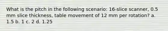 What is the pitch in the following scenario: 16-slice scanner, 0.5 mm slice thickness, table movement of 12 mm per rotation? a. 1.5 b. 1 c. 2 d. 1.25