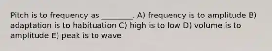 Pitch is to frequency as ________. A) frequency is to amplitude B) adaptation is to habituation C) high is to low D) volume is to amplitude E) peak is to wave