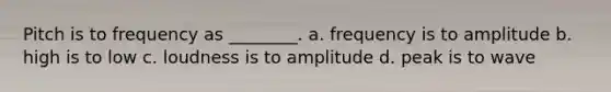 Pitch is to frequency as ________. a. frequency is to amplitude b. high is to low c. loudness is to amplitude d. peak is to wave