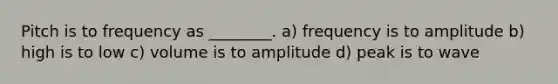 Pitch is to frequency as ________. a) frequency is to amplitude b) high is to low c) volume is to amplitude d) peak is to wave