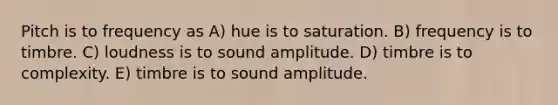 Pitch is to frequency as A) hue is to saturation. B) frequency is to timbre. C) loudness is to sound amplitude. D) timbre is to complexity. E) timbre is to sound amplitude.